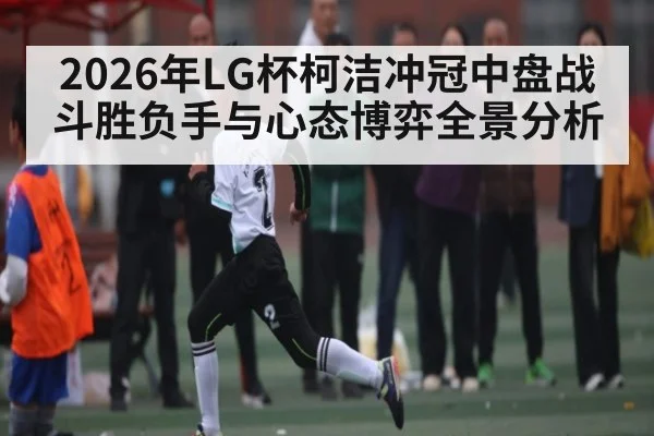 2026年LG杯柯洁冲冠中盘战斗胜负手与心态博弈全景分析