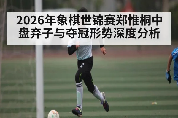 2026年象棋世锦赛郑惟桐中盘弃子与夺冠形势深度分析