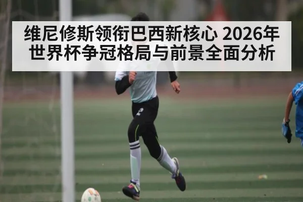 维尼修斯领衔巴西新核心 2026年世界杯争冠格局与前景全面分析