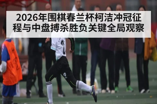 2026年围棋春兰杯柯洁冲冠征程与中盘搏杀胜负关键全局观察